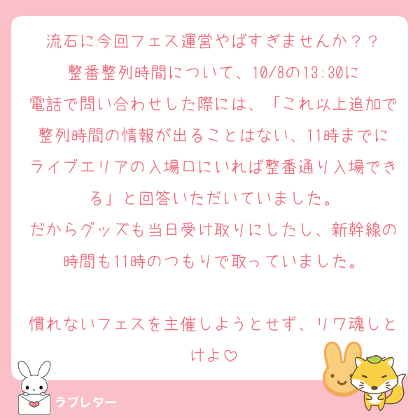 流石に今回フェス運営やばすぎませんか？？
整番整列時間について、10/8の13:30に電話で問い合わせした際には、「これ以上追加で整列時間の情報が出ることはない、11時までにライブエリアの入場口にいれば整番通り入場できる」と回答いただいていました。
だからグッズも当日受け取りにしたし、新幹線の時間も11時のつもりで取っていました。

慣れないフェスを主催しようとせず、リワ魂しとけよ
