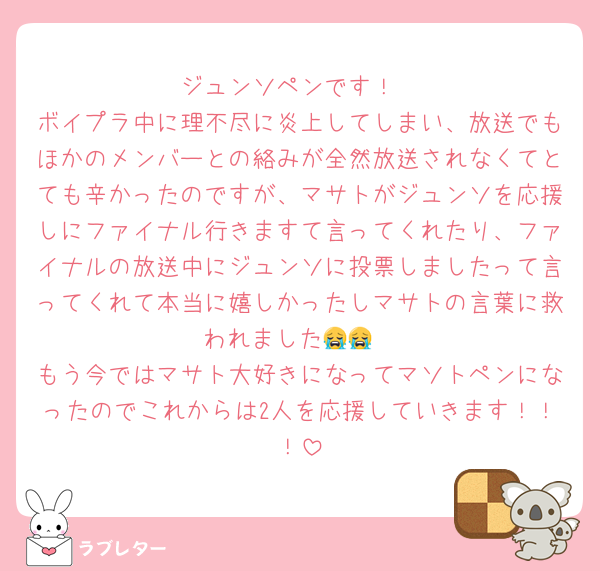 ジュンソペンです！
ボイプラ中に理不尽に炎上してしまい、放送でもほかのメンバーとの絡みが全然放送されなくてとても辛かったのですが、マサトがジュンソを応援しにファイナル行きますて言ってくれたり、ファイナルの放送中にジュンソに投票しましたって言ってくれて本当に嬉しかったしマサトの言葉に救われました😭😭
もう今ではマサト大好きになってマソトペンになったのでこれからは2人を応援していきます！！！
