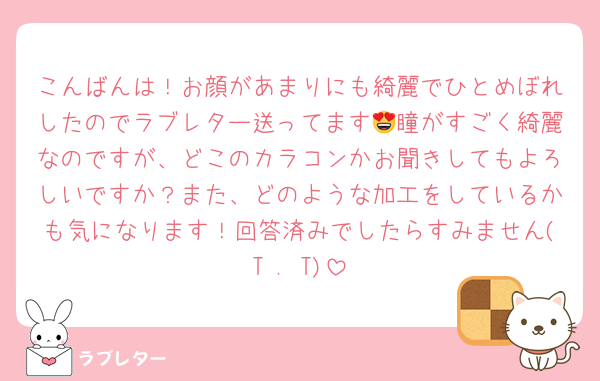こんばんは！お顔があまりにも綺麗でひとめぼれしたのでラブレター送ってます😍瞳がすごく綺麗なのですが、どこのカラコンかお聞きしてもよろしいですか？また、どのような加工をしているかも気になります！回答済みでしたらすみません(T . T)
