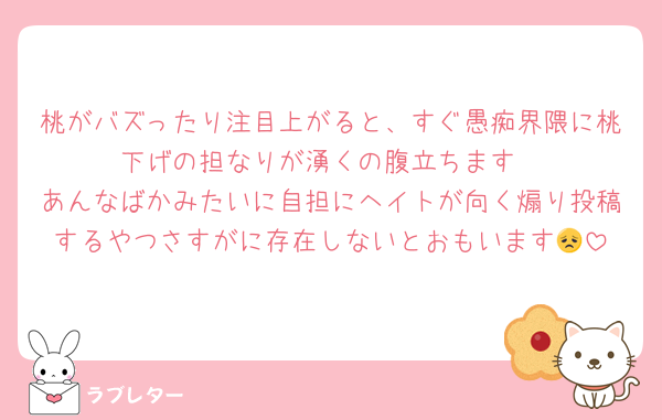 桃がバズったり注目上がると、すぐ愚痴界隈に桃下げの担なりが湧くの腹立ちます
あんなばかみたいに自担にヘイトが向く煽り投稿するやつさすがに存在しないとおもいます😞
