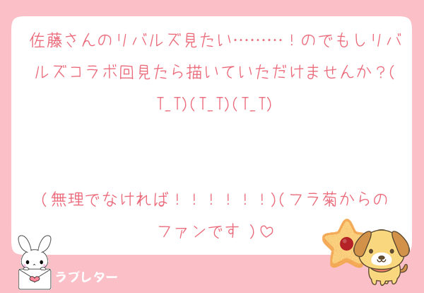 佐藤さんのリバルズ見たい………！のでもしリバルズコラボ回見たら描いていただけませんか？(T_T)(T_T)(T_T)


(無理でなければ！！！！！！)(フラ菊からのファンです♡)
