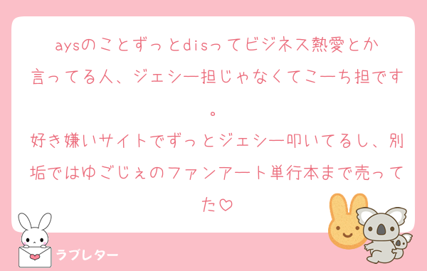 aysのことずっとdisってビジネス熱愛とか言ってる人、ジェシー担じゃなくてこーち担です。
好き嫌いサイトでずっとジェシー叩いてるし、別垢ではゆごじぇのファンアート単行本まで売ってた