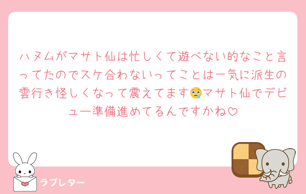 ハヌムがマサト仙は忙しくて遊べない的なこと言ってたのでスケ合わないってことは一気に派生の雲行き怪しくなって震えてます😢マサト仙でデビュー準備進めてるんですかね