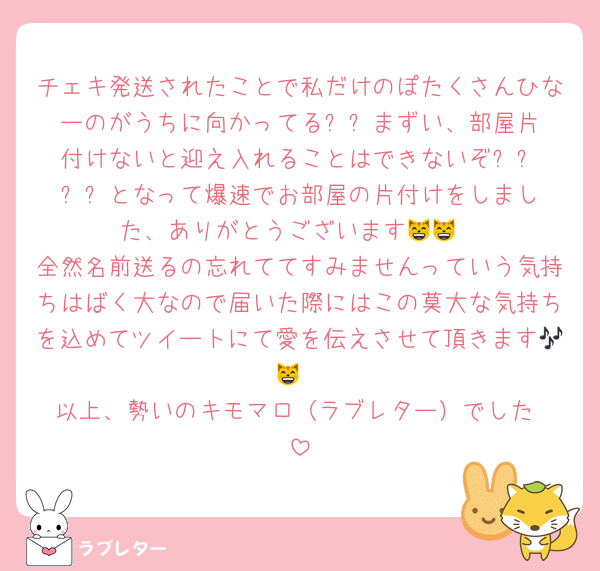 チェキ発送されたことで私だけのぽたくさんひなーのがうちに向かってる⁉️⁉️まずい、部屋片付けないと迎え入れることはできないぞ⁉️⁉️⁉️⁉️となって爆速でお部屋の片付けをしました、ありがとうございます😸😸
全然名前送るの忘れててすみませんっていう気持ちはばく大なので届いた際にはこの莫大な気持ちを込めてツイートにて愛を伝えさせて頂きます🎶😸
以上、勢いのキモマロ（ラブレター）でした‼️