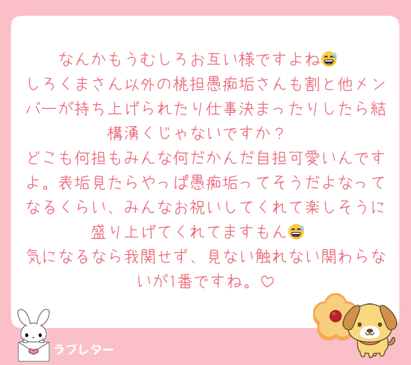 なんかもうむしろお互い様ですよね😅
しろくまさん以外の桃担愚痴垢さんも割と他メンバーが持ち上げられたり仕事決まったりしたら結構湧くじゃないですか？
どこも何担もみんな何だかんだ自担可愛いんですよ。表垢見たらやっぱ愚痴垢ってそうだよなってなるくらい、みんなお祝いしてくれて楽しそうに盛り上げてくれてますもん😅
気になるなら我関せず、見ない触れない関わらないが1番ですね。