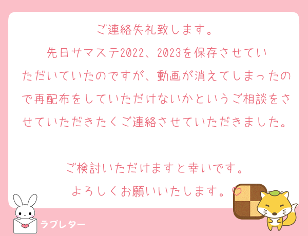 ご連絡失礼致します。
先日サマステ2022、2023を保存させていただいていたのですが、動画が消えてしまったので再配布をしていただけないかというご相談をさせていただきたくご連絡させていただきました。
ご検討いただけますと幸いです。
よろしくお願いいたします。