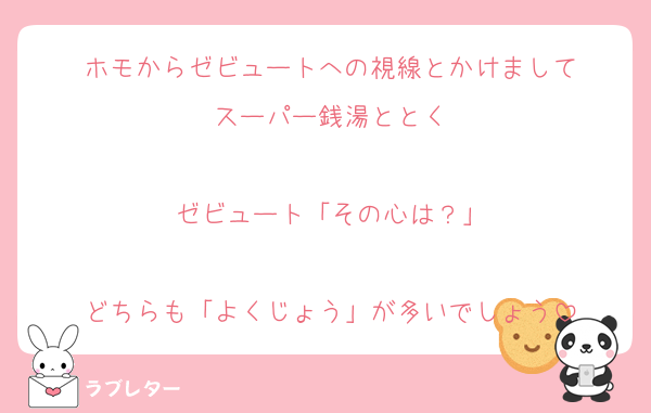 ホモからゼビュートへの視線とかけまして
スーパー銭湯ととく

ゼビュート「その心は？」

どちらも「よくじょう」が多いでしょう