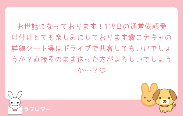 お世話になっております！119日の通常依頼受け付けとても楽しみにしております🌸コテキャの詳細シート等はドライブで共有してもいいでしょうか？直接そのまま送った方がよろしいでしょうか…？