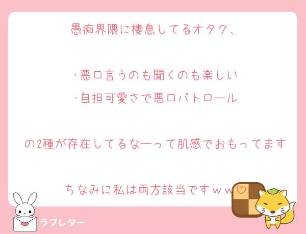 愚痴界隈に棲息してるオタク、

･悪口言うのも聞くのも楽しい
･自担可愛さで悪口パトロール

の2種が存在してるなーって肌感でおもってます
ちなみに私は両方該当ですｗｗ