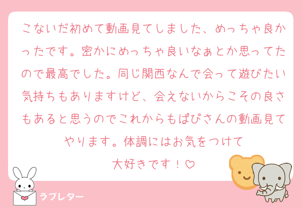 こないだ初めて動画見てしました、めっちゃ良かったです。密かにめっちゃ良いなぁとか思ってたので最高でした。同じ関西なんで会って遊びたい気持ちもありますけど、会えないからこその良さもあると思うのでこれからもぱぴさんの動画見てやります。体調にはお気をつけて
大好きです！