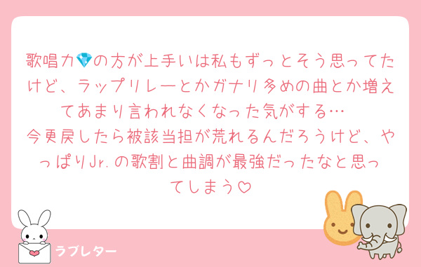歌唱力💎の方が上手いは私もずっとそう思ってたけど、ラップリレーとかガナリ多めの曲とか増えてあまり言われなくなった気がする…
今更戻したら被該当担が荒れるんだろうけど、やっぱりJr.の歌割と曲調が最強だったなと思ってしまう