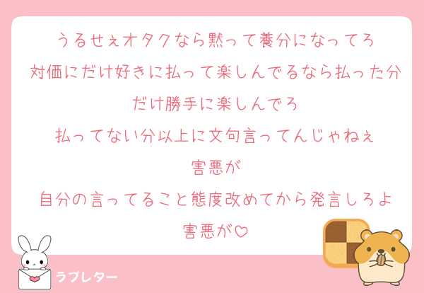 うるせぇオタクなら黙って養分になってろ
対価にだけ好きに払って楽しんでるなら払った分だけ勝手に楽しんでろ
払ってない分以上に文句言ってんじゃねぇ
害悪が
自分の言ってること態度改めてから発言しろよ
害悪が