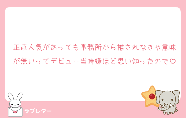 正直人気があっても事務所から推されなきゃ意味が無いってデビュー当時嫌ほど思い知ったので