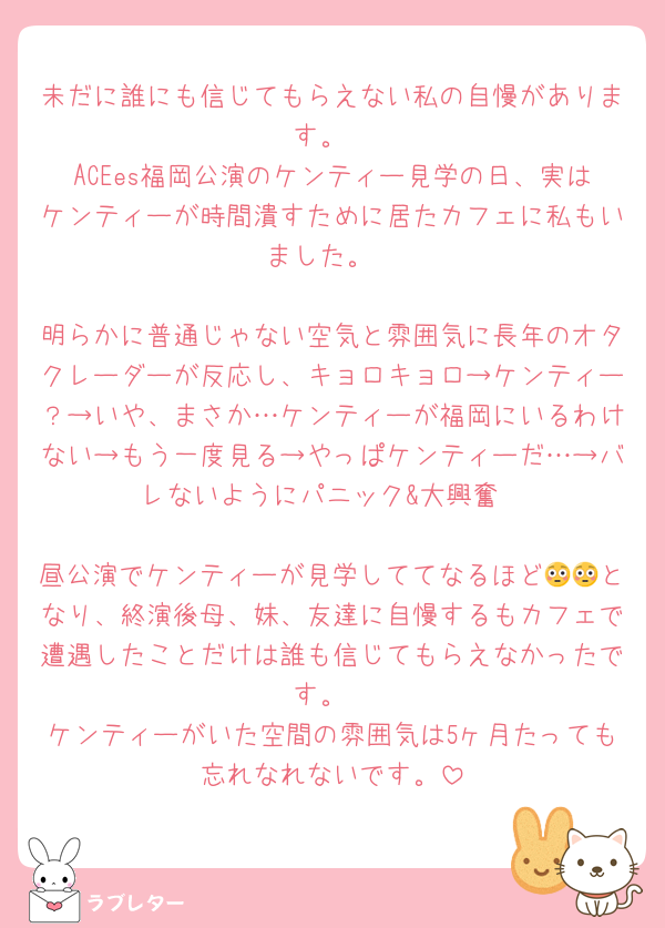 未だに誰にも信じてもらえない私の自慢があります。
ACEes福岡公演のケンティー見学の日、実はケンティーが時間潰すために居たカフェに私もいました。

明らかに普通じゃない空気と雰囲気に長年のオタクレーダーが反応し、キョロキョロ→ケンティー？→いや、まさか…ケンティーが福岡にいるわけない→もう一度見る→やっぱケンティーだ…→バレないようにパニック&大興奮

昼公演でケンティーが見学しててなるほど😳😳となり、終演後母、妹、友達に自慢するもカフェで遭遇したことだけは誰も信じてもらえなかったです。
ケンティーがいた空間の雰囲気は5ヶ月たっても忘れなれないです。