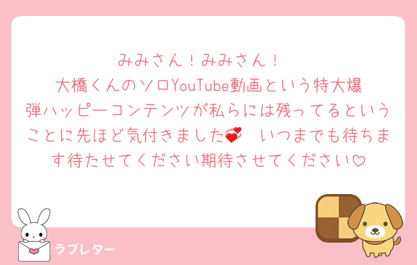 みみさん！みみさん！
大橋くんのソロYouTube動画という特大爆弾ハッピーコンテンツが私らには残ってるということに先ほど気付きました💞　いつまでも待ちます待たせてください期待させてください