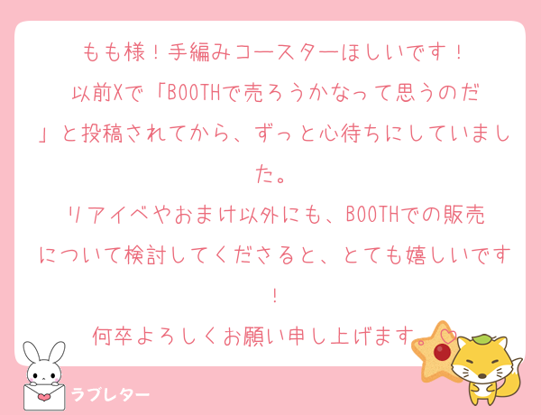 もも様！手編みコースターほしいです！
以前Xで「BOOTHで売ろうかなって思うのだ」と投稿されてから、ずっと心待ちにしていました。
リアイベやおまけ以外にも、BOOTHでの販売について検討してくださると、とても嬉しいです！
何卒よろしくお願い申し上げます。