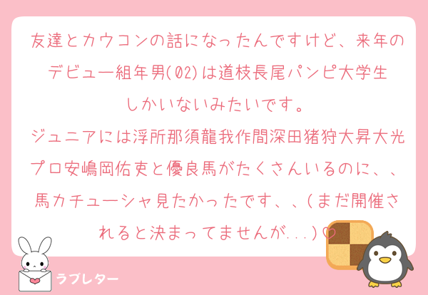 友達とカウコンの話になったんですけど、来年のデビュー組年男(02)は道枝長尾パンピ大学生しかいないみたいです。
ジュニアには浮所那須龍我作間深田猪狩大昇大光プロ安嶋岡佑吏と優良馬がたくさんいるのに、、馬カチューシャ見たかったです、、(まだ開催されると決まってませんが...)