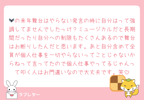 🦇の来年舞台はやらない発言の時に自分はって強調してませんでしたっけ？ミュージカルだと長期間だったり自分への制限もたくさんあるので舞台はお断りしたんだと思います。あと自分含めて全員が個人仕事を一切やらないってことじゃないからねって言ってたので個人仕事やってるじゃんって叩く人はお門違いなので大丈夫です。笑