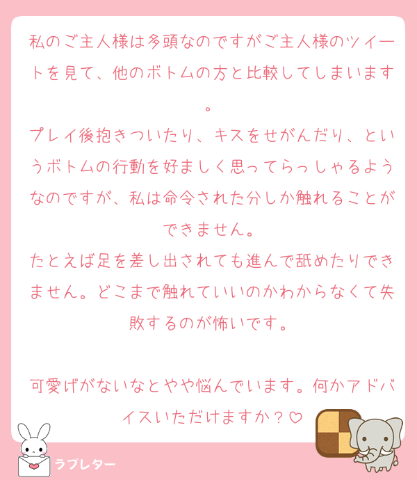 私のご主人様は多頭なのですがご主人様のツイートを見て、他のボトムの方と比較してしまいます。
プレイ後抱きついたり、キスをせがんだり、というボトムの行動を好ましく思ってらっしゃるようなのですが、私は命令された分しか触れることができません。
たとえば足を差し出されても進んで舐めたりできません。どこまで触れていいのかわからなくて失敗するのが怖いです。

可愛げがないなとやや悩んでいます。何かアドバイスいただけますか？