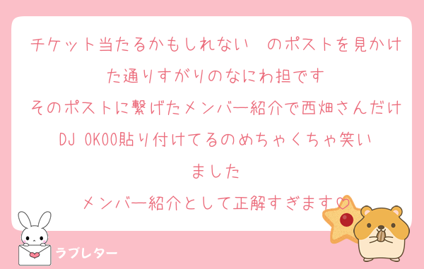 チケット当たるかもしれない〜のポストを見かけた通りすがりのなにわ担です
そのポストに繋げたメンバー紹介で西畑さんだけDJ OKOO貼り付けてるのめちゃくちゃ笑いました
メンバー紹介として正解すぎます