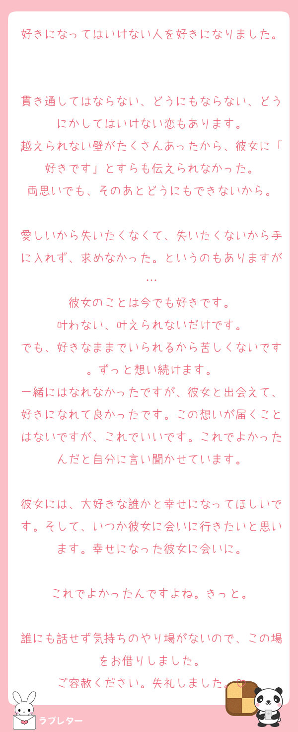 好きになってはいけない人を好きになりました。

貫き通してはならない、どうにもならない、どうにかしてはいけない恋もあります。
越えられない壁がたくさんあったから、彼女に「好きです」とすらも伝えられなかった。
両思いでも、そのあとどうにもできないから。

愛しいから失いたくなくて、失いたくないから手に入れず、求めなかった。というのもありますが…
彼女のことは今でも好きです。
叶わない、叶えられないだけです。
でも、好きなままでいられるから苦しくないです。ずっと想い続けます。
一緒にはなれなかったですが、彼女と出会えて、好きになれて良かったです。この想いが届くことはないですが、これでいいです。これでよかったんだと自分に言い聞かせています。

彼女には、大好きな誰かと幸せになってほしいです。そして、いつか彼女に会いに行きたいと思います。幸せになった彼女に会いに。

これでよかったんですよね。きっと。

誰にも話せず気持ちのやり場がないので、この場をお借りしました。
ご容赦ください。失礼しました。