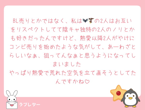 BL売りとかではなく、私は🦇🦅の2人はお互いをリスペクトしてて陰キャ独特の2人のノリとかも好きだったんですけど、熱愛以降2人がやけにコンビ売りを始めたような気がして、あーわざとらしいなぁ、狙ってんなぁと思うようになってしまいました🥲‎
やっぱり熱愛で荒れた空気を立て直そうとしてたんですかね