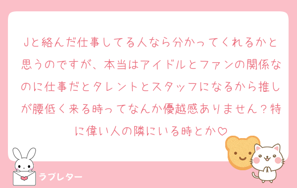 Jと絡んだ仕事してる人なら分かってくれるかと思うのですが、本当はアイドルとファンの関係なのに仕事だとタレントとスタッフになるから推しが腰低く来る時ってなんか優越感ありません？特に偉い人の隣にいる時とか