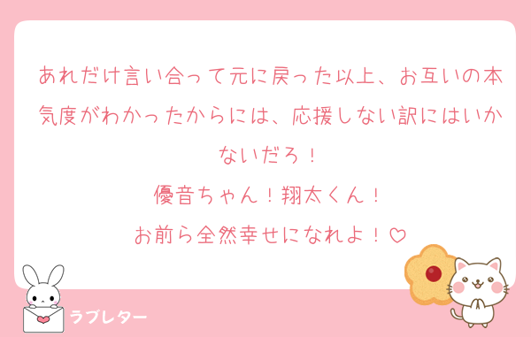 あれだけ言い合って元に戻った以上、お互いの本気度がわかったからには、応援しない訳にはいかないだろ！
優音ちゃん！翔太くん！
お前ら全然幸せになれよ！