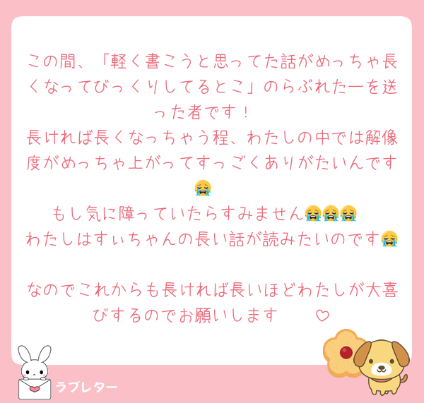 この間、「軽く書こうと思ってた話がめっちゃ長くなってびっくりしてるとこ」のらぶれたーを送った者です！
長ければ長くなっちゃう程、わたしの中では解像度がめっちゃ上がってすっごくありがたいんです〜😭🩷
もし気に障っていたらすみません😭😭😭
わたしはすぃちゃんの長い話が読みたいのです😭🩷
なのでこれからも長ければ長いほどわたしが大喜びするのでお願いします🥹🩷