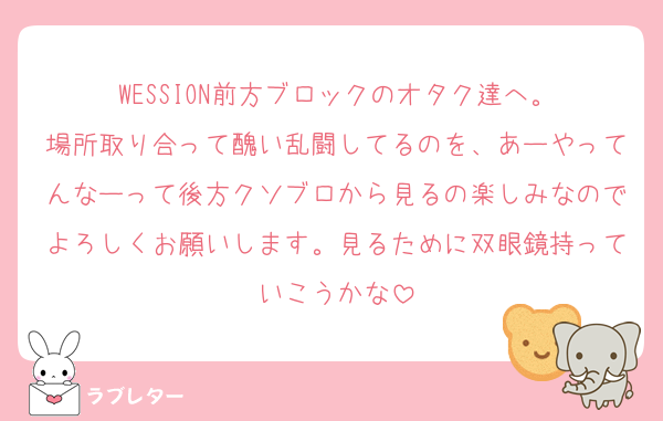 WESSION前方ブロックのオタク達へ。
場所取り合って醜い乱闘してるのを、あーやってんなーって後方クソブロから見るの楽しみなのでよろしくお願いします。見るために双眼鏡持っていこうかな