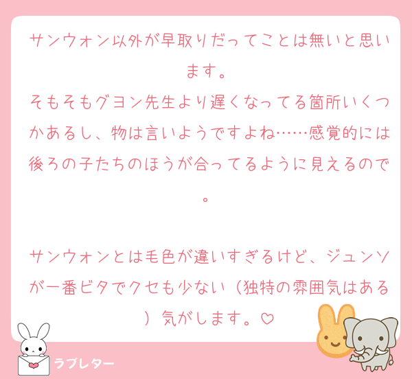 サンウォン以外が早取りだってことは無いと思います。
そもそもグヨン先生より遅くなってる箇所いくつかあるし、物は言いようですよね……感覚的には後ろの子たちのほうが合ってるように見えるので。

サンウォンとは毛色が違いすぎるけど、ジュンソが一番ビタでクセも少ない（独特の雰囲気はある）気がします。