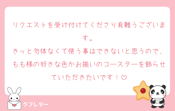 リクエストを受け付けてくださり有難うございます。
きっと勿体なくて使う事はできないと思うので、もも様の好きな色かお揃いのコースターを飾らせていただきたいです！