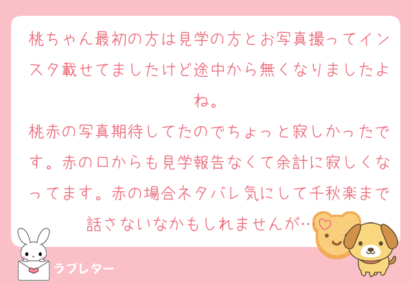 桃ちゃん最初の方は見学の方とお写真撮ってインスタ載せてましたけど途中から無くなりましたよね。
桃赤の写真期待してたのでちょっと寂しかったです。赤の口からも見学報告なくて余計に寂しくなってます。赤の場合ネタバレ気にして千秋楽まで話さないなかもしれませんが…