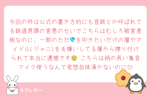 今回の件は公式の書き方的にも音鉄とか呼ばれてる鉄道界隈の害悪のせいでこちらはむしろ被害者側なのに、一部のただ💎を叩きたいだけの層やアイドル(ジャニ)を毛嫌いしてる層から擦り付けられて本当に遺憾です😢 こちらは柄の長い集音マイク使うなんて発想自体湧かないのに