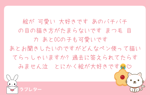 絵が‼️可愛い‼️大好きです‼️あのバチバチの目の描き方がたまらないです‼️まつ毛‼️目力‼️あとOCの子も可愛いです‼️
あとお聞きしたいのですがどんなペン使って描いてらっしゃいますか⁉️過去に答えられてたらすみません泣　とにかく絵が大好きです😭