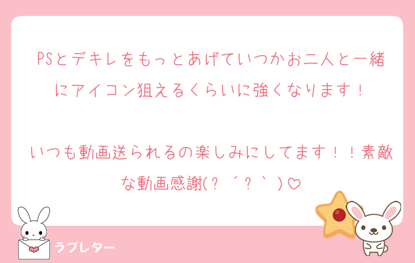 PSとデキレをもっとあげていつかお二人と一緒にアイコン狙えるくらいに強くなります！

いつも動画送られるの楽しみにしてます！！素敵な動画感謝(ㅅ´꒳` )