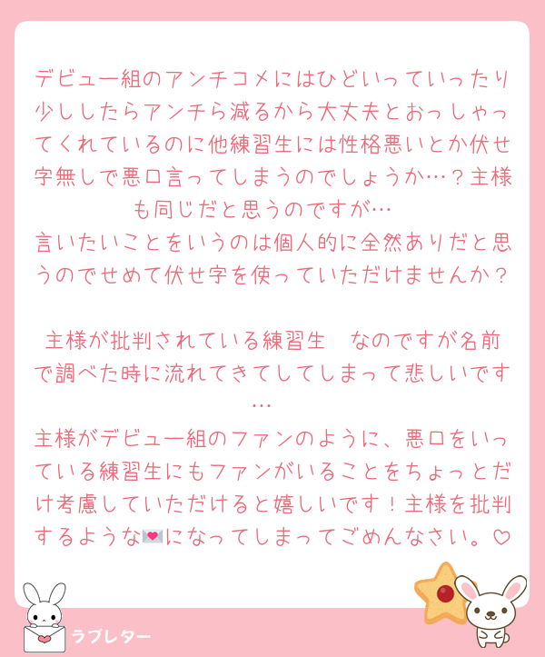 デビュー組のアンチコメにはひどいっていったり少ししたらアンチら減るから大丈夫とおっしゃってくれているのに他練習生には性格悪いとか伏せ字無しで悪口言ってしまうのでしょうか…？主様も同じだと思うのですが…
言いたいことをいうのは個人的に全然ありだと思うのでせめて伏せ字を使っていただけませんか？
主様が批判されている練習生✒️なのですが名前で調べた時に流れてきてしてしまって悲しいです…
主様がデビュー組のファンのように、悪口をいっている練習生にもファンがいることをちょっとだけ考慮していただけると嬉しいです！主様を批判するような💌になってしまってごめんなさい。