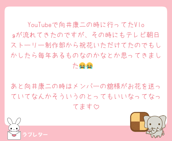 YouTubeで向井康二の時に行ってたVlogが流れてきたのですが、その時にもテレビ朝日ストーリー制作部から祝花いただけてたのでもしかしたら毎年あるものなのかなとか思ってきました😭😭

あと向井康二の時はメンバーの舘様がお花を送っていてなんかそういうのとってもいいなってなってます