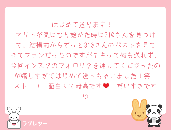 はじめて送ります！
マサトが気になり始めた時に310さんを見つけて、結構前からずっと310さんのポストを見てきてファンだったのですがチキって何も送れず、今回インスタのフォロリクを通してくださったのが嬉しすぎてはじめて送っちゃいました！笑
ストーリー面白くて最高です🫶❤︎だいすきです