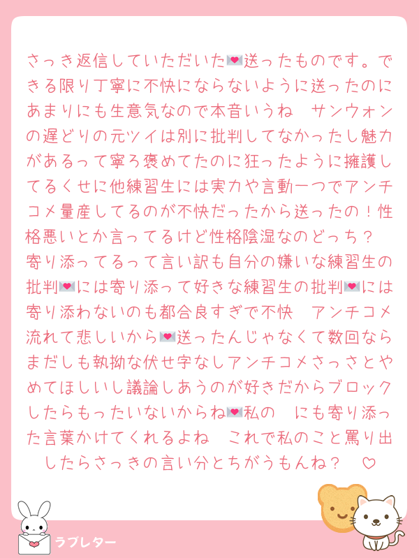 さっき返信していただいた💌送ったものです。できる限り丁寧に不快にならないように送ったのにあまりにも生意気なので本音いうね🥺サンウォンの遅どりの元ツイは別に批判してなかったし魅力があるって寧ろ褒めてたのに狂ったように擁護してるくせに他練習生には実力や言動一つでアンチコメ量産してるのが不快だったから送ったの！性格悪いとか言ってるけど性格陰湿なのどっち？🥺寄り添ってるって言い訳も自分の嫌いな練習生の批判💌には寄り添って好きな練習生の批判💌には寄り添わないのも都合良すぎで不快🥺アンチコメ流れて悲しいから💌送ったんじゃなくて数回ならまだしも執拗な伏せ字なしアンチコメさっさとやめてほしいし議論しあうのが好きだからブロックしたらもったいないからね🥺私の💌にも寄り添った言葉かけてくれるよね🥺これで私のこと罵り出したらさっきの言い分とちがうもんね？🥺