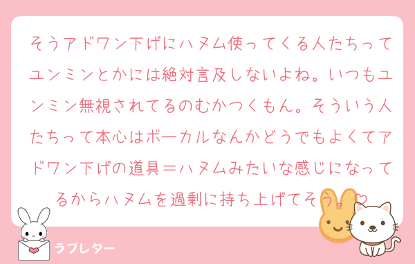 そうアドワン下げにハヌム使ってくる人たちってユンミンとかには絶対言及しないよね。いつもユンミン無視されてるのむかつくもん。そういう人たちって本心はボーカルなんかどうでもよくてアドワン下げの道具＝ハヌムみたいな感じになってるからハヌムを過剰に持ち上げてそう。