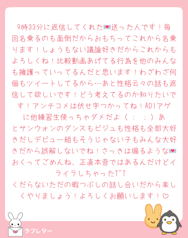 9時33分に返信してくれた💌送った人です！毎回名乗るのも面倒だからおもちってこれから名乗ります！しょうもない議論好きだからこれからもよろしくね！比較動画あげてる行為を他のみんなも擁護っていってるんだと思います！わざわざ何個もツイートしてるから…あと性格云々の話も返信して欲しいです！どう考えてるのか知りたいです！アンチコメは伏せ字つかってね！AD1アゲに他練習生使っちゃダメだよ（ ;  ; ）あとサンウォンのダンスもビジュも性格も全部大好きだしデビュー組もそうじゃない子もみんな大好きだから誤解しないでね！さっきは煽るような💌おくってごめんね、正直本音ではあるんだけどイライラしちゃったT^T
くだらないただの暇つぶしの話し合いだから楽しくやりましょう！よろしくお願いします！