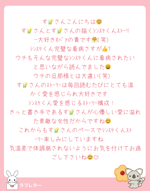 す🌾さんこんにちは😊
す🌾さんとす🌾さんの描くｼﾝｽｹくんｽﾄｰﾘｰ大好きｵﾊﾞｧの貴です🤗(笑)
ｼﾝｽｹくん完璧な看病さすが👍✨
ウチもそんな完璧なｼﾝｽｹくんに看病されたいと思いながら読んでました😄
ウチの旦那様とは大違い(笑)
す🌾さんのｽﾄｰﾘｰは毎回読むたびにとても温かく愛を感じられ大好きです❣
ｼﾝｽｹくん愛を感じるｽﾄｰﾘｰ構成！
きっと書き手であるす🌾さんが心優しい愛に溢れた素敵な女性だからですね😊
これからもす🌾さんのペースでｼﾝｽｹくんｽﾄｰﾘｰ楽しみにしていますね🥰
気温差で体調崩されないようにお気を付けてお過ごし下さいね😊