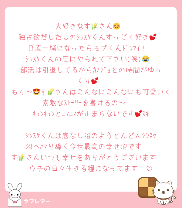 大好きなす🌾さん😊
独占欲だしだしのｼﾝｽｹくんすっごく好き💕
日直一緒になったらモブくんﾄﾞﾝﾏｲ！
ｼﾝｽｹくんの圧にやられて下さい(笑)😂
部活は引退してるからｶﾉｼﾞｮとの時間がゆっくり💕
もぅ～😍す🌾さんはこんなにこんなにも可愛いく素敵なｽﾄｰﾘｰを書けるの～❣
ｷｭﾝｷｭﾝとﾆﾏﾆﾏが止まらないです💕ｽｷ🫶
ｼﾝｽｹくんは底なし沼のようどんどんｼﾝｽｹ沼へﾊﾏり導く今世最高の幸せ沼です❣
す🌾さんいつも幸せをありがとうございます❣
ウチの日々生きる糧になってます🥰