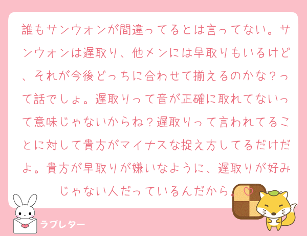 誰もサンウォンが間違ってるとは言ってない。サンウォンは遅取り、他メンには早取りもいるけど、それが今後どっちに合わせて揃えるのかな？って話でしょ。遅取りって音が正確に取れてないって意味じゃないからね？遅取りって言われてることに対して貴方がマイナスな捉え方してるだけだよ。貴方が早取りが嫌いなように、遅取りが好みじゃない人だっているんだから。