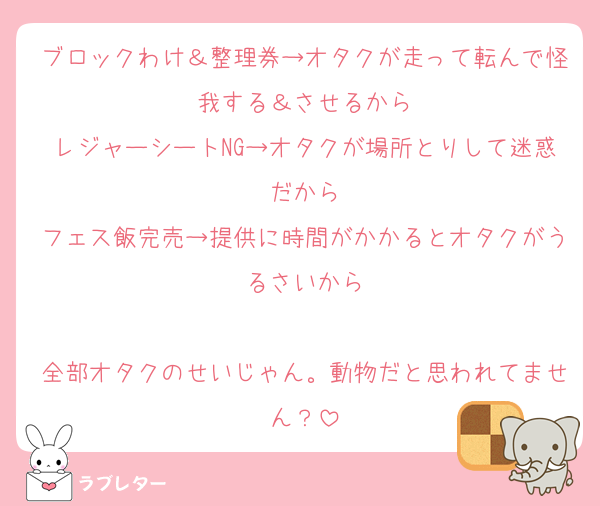 ブロックわけ＆整理券→オタクが走って転んで怪我する＆させるから
レジャーシートNG→オタクが場所とりして迷惑だから
フェス飯完売→提供に時間がかかるとオタクがうるさいから

全部オタクのせいじゃん。動物だと思われてません？