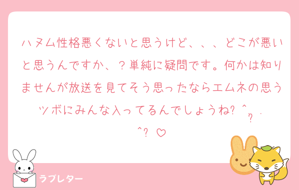 ハヌム性格悪くないと思うけど、、、どこが悪いと思うんですか、？単純に疑問です。何かは知りませんが放送を見てそう思ったならエムネの思うツボにみんな入ってるんでしょうね꜀^. ̫.^꜆
