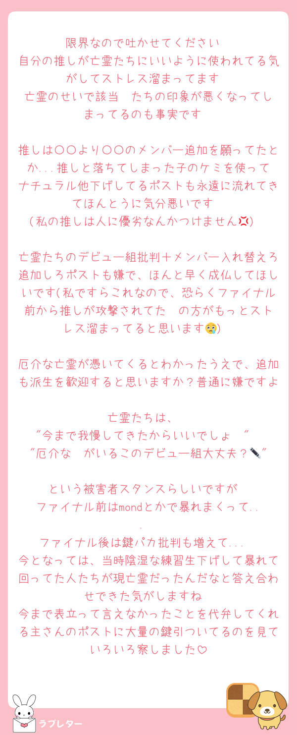 限界なので吐かせてください
自分の推しが亡霊たちにいいように使われてる気がしてストレス溜まってます
亡霊のせいで該当✒️たちの印象が悪くなってしまってるのも事実です

推しは〇〇より〇〇のメンバー追加を願ってたとか...推しと落ちてしまった子のケミを使ってナチュラル他下げしてるポストも永遠に流れてきてほんとうに気分悪いです
(私の推しは人に優劣なんかつけません💢)

亡霊たちのデビュー組批判＋メンバー入れ替えろ追加しろポストも嫌で、ほんと早く成仏してほしいです(私ですらこれなので、恐らくファイナル前から推しが攻撃されてた✒️の方がもっとストレス溜まってると思います😢)

厄介な亡霊が憑いてくるとわかったうえで、追加も派生を歓迎すると思いますか？普通に嫌ですよ
亡霊たちは、
"今まで我慢してきたからいいでしょ🥺"
"厄介な✒️がいるこのデビュー組大丈夫？🥺"
という被害者スタンスらしいですが
ファイナル前はmondとかで暴れまくって...
ファイナル後は鍵パカ批判も増えて...
今となっては、当時陰湿な練習生下げして暴れて回ってた人たちが現亡霊だったんだなと答え合わせできた気がしますね
今まで表立って言えなかったことを代弁してくれる主さんのポストに大量の鍵引ついてるのを見ていろいろ察しました