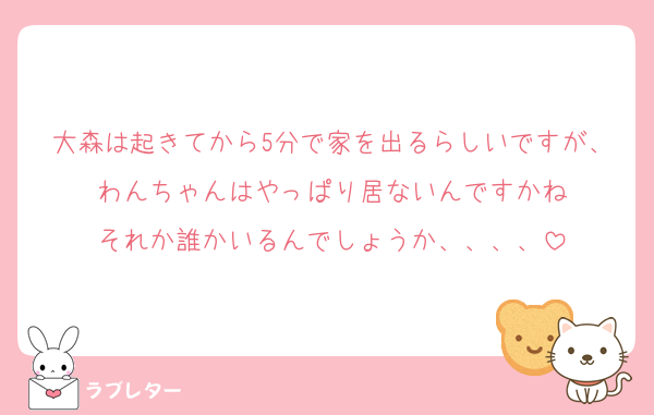 大森は起きてから5分で家を出るらしいですが、わんちゃんはやっぱり居ないんですかね
それか誰かいるんでしょうか、、、、