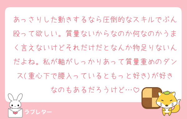 あっさりした動きするなら圧倒的なスキルでぶん殴って欲しい。質量ないからなのか何なのかうまく言えないけどそれだけだとなんか物足りないんだよね。私が軸がしっかりあって質量重めのダンス(重心下で腰入っているともっと好き)が好きなのもあるだろうけど…